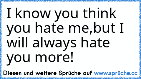 I know you think you hate me,
but I will always hate you more!