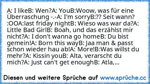 A: I like
B: Wen?
A: You
B:Woow, was für eine Überraschung -.-
A: I'm sorry
B:?? Seit wann? :OO
A:last friday night
B: Wieso was war da?
A: Little Bad Girl
B: Boah, und das erzählst mir nicht?
A: I don't wanna go home
B: Du bist gemein!
A: Born this way
B: Jaa man & passt schon wieder hau ab!
A: More!
B:Was willst du mehr?
A: Kissin you
B: Alta, verarscht du mich?
A: Just can't get enough
B: At...