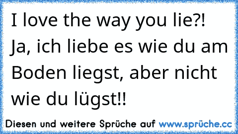 I love the way you lie?! Ja, ich liebe es wie du am Boden liegst, aber nicht wie du lügst!!