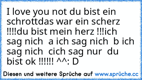 I love you not du bist ein schrott
das war ein scherz !!!!
du bist mein herz !!!
ich sag nich  a ich sag nich  b ich sag nich  c
ich sag nur  du bist ok !!!!!! ^^
: D