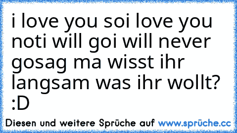 i love you so
i love you not
i will go
i will never go
sag ma wisst ihr langsam was ihr wollt? :D