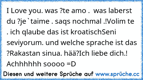 I Love you. was ?
te amo .  was laberst du ?
je`taime . saqs nochmal .!
Volim te . ich qlaube das ist kroatisch
Seni seviyorum. und welche sprache ist das ?
Rakastan sinua. hää?
Ich liebe dich.! Achhhhhh soooo =D