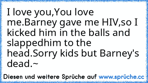 I love you,
You love me.
Barney gave me HIV,
so I kicked him in the balls and slapped
him to the head.
Sorry kids but Barney's dead.~