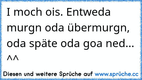 I moch ois. Entweda murgn oda übermurgn, oda späte oda goa ned... ^^