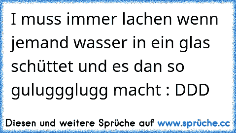 I muss immer lachen wenn jemand wasser in ein glas schüttet und es dan so guluggglugg macht : DDD