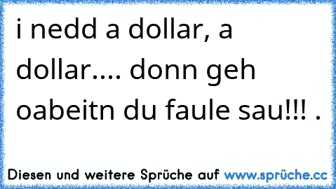 i nedd a dollar, a dollar.... donn geh oabeitn du faule sau!!!♪♩♪♬♪♪♩ ◎.◎