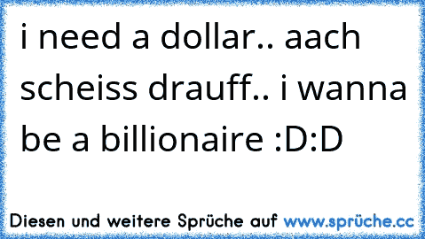 i need a dollar.. aach scheiss drauff.. i wanna be a billionaire :D:D