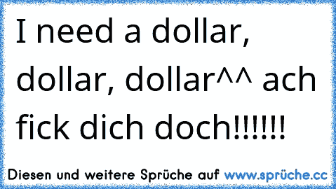 I need a dollar, dollar, dollar^^ ach fick dich doch!!!!!!