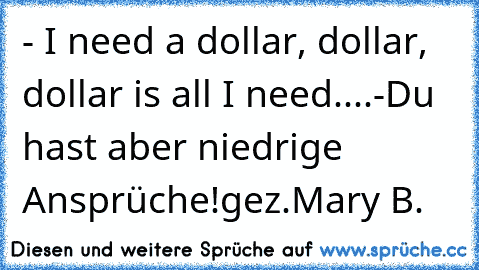 - I need a dollar, dollar, dollar is all I need....
-Du hast aber niedrige Ansprüche!
gez.Mary B.