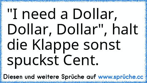 "I need a Dollar, Dollar, Dollar", halt die Klappe sonst spuckst Cent.