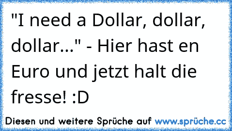 "I need a Dollar, dollar, dollar..." - Hier hast en Euro und jetzt halt die fresse! :D