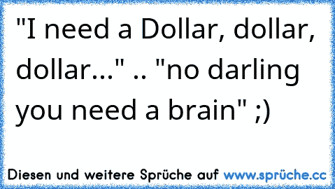 "I need a Dollar, dollar, dollar..." .. "no darling you need a brain" ;)