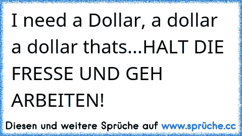 I need a Dollar, a dollar a dollar thats...HALT DIE FRESSE UND GEH ARBEITEN!