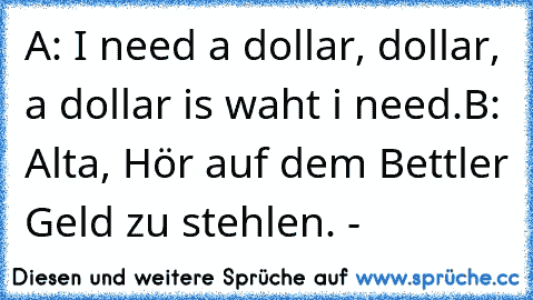 A: I need a dollar, dollar, a dollar is waht i need.
B: Alta, Hör auf dem Bettler Geld zu stehlen. °-°