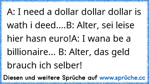 A: I need a dollar dollar dollar is wath i deed....
B: Alter, sei leise hier hasn euro!
A: I wana be a billionaire... 
B: Alter, das geld brauch ich selber!