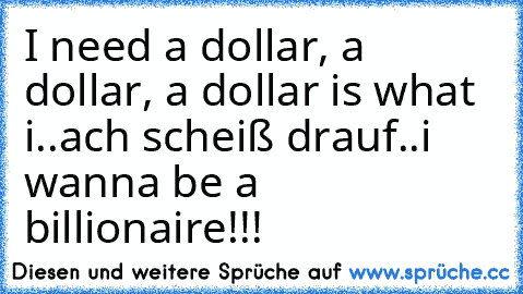 I need a dollar, a dollar, a dollar is what i..
ach scheiß drauf..
i wanna be a billionaire!!!