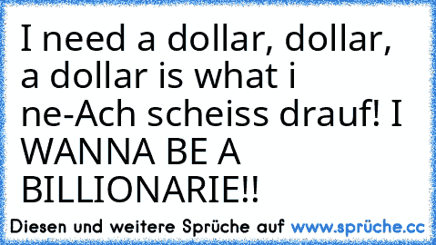 I need a dollar, dollar, a dollar is what i ne-
Ach scheiss drauf! I WANNA BE A BILLIONARIE!! ♥♥♥