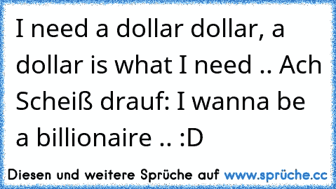 I need a dollar dollar, a dollar is what I need .. Ach Scheiß drauf: I wanna be a billionaire .. :D