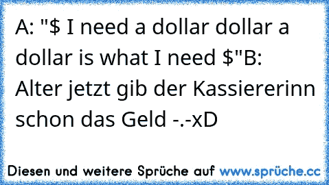 A: "$ I need a dollar dollar a dollar is what I need $"
B: Alter jetzt gib der Kassiererinn schon das Geld -.-
xD