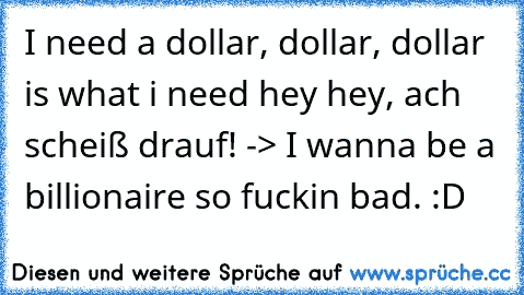 I need a dollar, dollar, dollar is what i need hey hey, ach scheiß drauf! -> I wanna be a billionaire so fuckin bad. :D