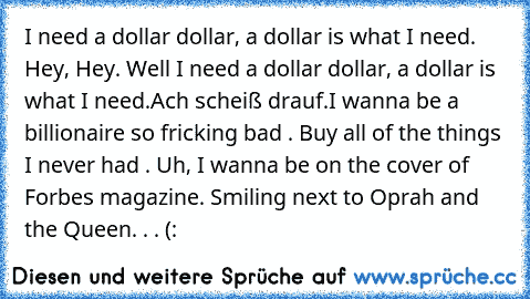 I need a dollar dollar, a dollar is what I need. Hey, Hey. Well I need a dollar dollar, a dollar is what I need.
Ach scheiß drauf.
I wanna be a billionaire so fricking bad . Buy all of the things I never had . Uh, I wanna be on the cover of Forbes magazine. Smiling next to Oprah and the Queen. . .♥ (: