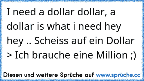 I need a dollar dollar, a dollar is what i need hey hey♫ .. Scheiss auf ein Dollar > Ich brauche eine Million ;)