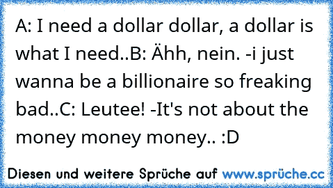 A: I need a dollar dollar, a dollar is what I need..
B: Ähh, nein. -i just wanna be a billionaire so freaking bad..
C: Leutee! -It's not about the money money money.. :D