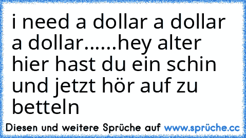 i need a dollar a dollar a dollar......
hey alter hier hast du ein schin und jetzt hör auf zu betteln