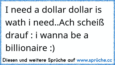 I need a dollar dollar is wath i need..
Ach scheiß drauf : i wanna be a billionaire :)