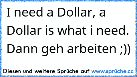 I need a Dollar, a Dollar is what i need. Dann geh arbeiten ;))