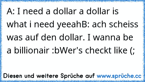 A: I need a dollar a dollar is what i need yeeah
B: ach scheiss was auf den dollar. I wanna be a billionair :b
Wer's checkt like (;