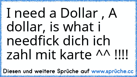 I need a Dollar , A dollar, is what i need
fick dich ich zahl mit karte ^^ !!!!