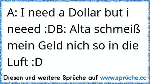 A: I need a Dollar but i neeed :D
B: Alta schmeiß mein Geld nich so in die Luft :D