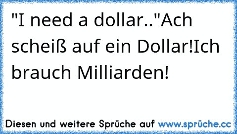 "I need a dollar.."
Ach scheiß auf ein Dollar!
Ich brauch Milliarden!