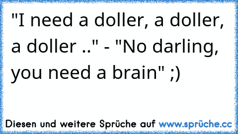 "I need a doller, a doller, a doller .." - "No darling, you need a brain" ;)