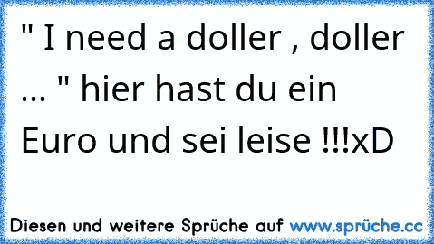 " I need a doller , doller ... " hier hast du ein Euro und sei leise !!!
xD