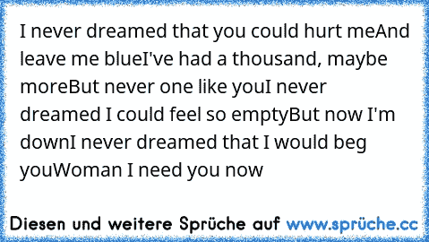 I never dreamed that you could hurt me
And leave me blue
I've had a thousand, maybe more
But never one like you
I never dreamed I could feel so empty
But now I'm down
I never dreamed that I would beg you
Woman I need you now