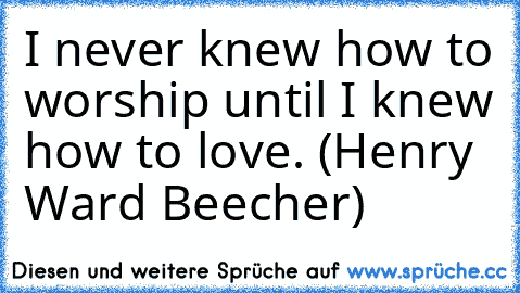 I never knew how to worship until I knew how to love. (Henry Ward Beecher)