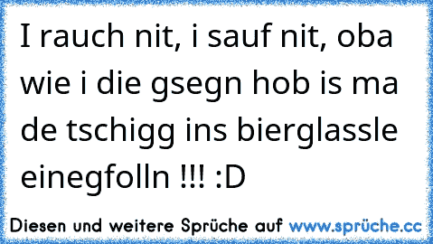 I rauch nit, i sauf nit, oba wie i die gsegn hob is ma de tschigg ins bierglassle einegfolln !!! :D