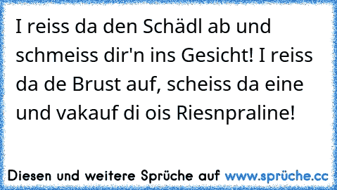 I reiss da den Schädl ab und schmeiss dir'n ins Gesicht! I reiss da de Brust auf, scheiss da eine und vakauf di ois Riesnpraline!