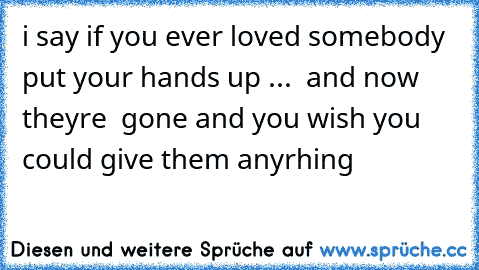 i say if you ever loved somebody  put your hands up ...  and now they´re  gone and you wish you could give them anyrhing