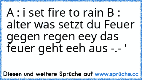 A : i set fire to rain ♥
B : alter was setzt du Feuer gegen regen eey das feuer geht eeh aus -.- '