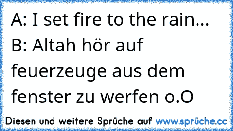 A: I set fire to the rain... ♫
B: Altah hör auf feuerzeuge aus dem fenster zu werfen o.O