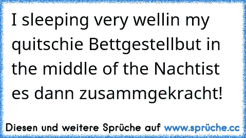 I sleeping very well
in my quitschie Bettgestell
but in the middle of the Nacht
ist es dann zusammgekracht!