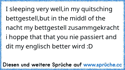 I sleeping very well,in my quitsching bettgestell,but in the middl of the nacht my bettgestell zusammgekracht i hoppe that that you nie passiert and dit my englisch better wird :D