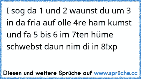 I sog da 1 und 2 waunst du um 3 in da fria auf olle 4re ham kumst und fa 5 bis 6 im 7ten hüme schwebst daun nim di in 8!
xp