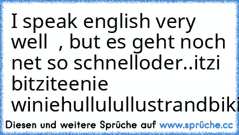 I speak english very well  , but es geht noch net so schnell
oder..
itzi bitzi
teenie winie
hullulullu
strandbikii