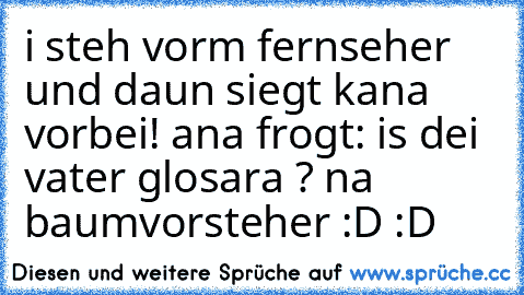 i steh vorm fernseher und daun siegt kana vorbei! ana frogt: is dei vater glosara ? na baumvorsteher :D :D