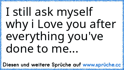 I still ask myself why i Love you after everything you've done to me...