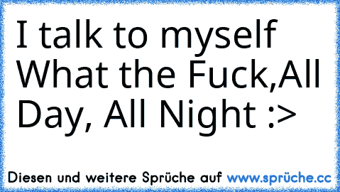 I talk to myself   What the Fuck,
All Day, All Night :>